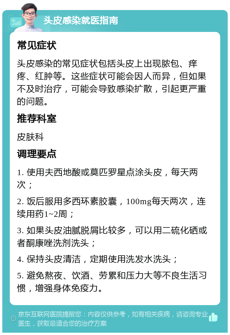 头皮感染就医指南 常见症状 头皮感染的常见症状包括头皮上出现脓包、痒疼、红肿等。这些症状可能会因人而异，但如果不及时治疗，可能会导致感染扩散，引起更严重的问题。 推荐科室 皮肤科 调理要点 1. 使用夫西地酸或莫匹罗星点涂头皮，每天两次； 2. 饭后服用多西环素胶囊，100mg每天两次，连续用药1~2周； 3. 如果头皮油腻脱屑比较多，可以用二硫化硒或者酮康唑洗剂洗头； 4. 保持头皮清洁，定期使用洗发水洗头； 5. 避免熬夜、饮酒、劳累和压力大等不良生活习惯，增强身体免疫力。