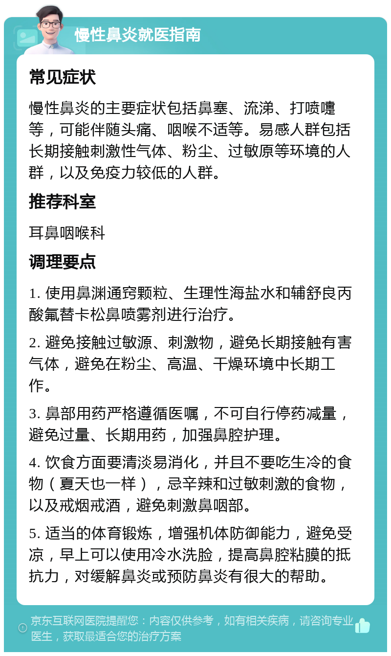 慢性鼻炎就医指南 常见症状 慢性鼻炎的主要症状包括鼻塞、流涕、打喷嚏等，可能伴随头痛、咽喉不适等。易感人群包括长期接触刺激性气体、粉尘、过敏原等环境的人群，以及免疫力较低的人群。 推荐科室 耳鼻咽喉科 调理要点 1. 使用鼻渊通窍颗粒、生理性海盐水和辅舒良丙酸氟替卡松鼻喷雾剂进行治疗。 2. 避免接触过敏源、刺激物，避免长期接触有害气体，避免在粉尘、高温、干燥环境中长期工作。 3. 鼻部用药严格遵循医嘱，不可自行停药减量，避免过量、长期用药，加强鼻腔护理。 4. 饮食方面要清淡易消化，并且不要吃生冷的食物（夏天也一样），忌辛辣和过敏刺激的食物，以及戒烟戒酒，避免刺激鼻咽部。 5. 适当的体育锻炼，增强机体防御能力，避免受凉，早上可以使用冷水洗脸，提高鼻腔粘膜的抵抗力，对缓解鼻炎或预防鼻炎有很大的帮助。