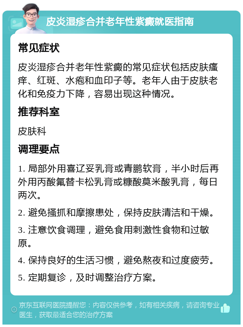 皮炎湿疹合并老年性紫癜就医指南 常见症状 皮炎湿疹合并老年性紫癜的常见症状包括皮肤瘙痒、红斑、水疱和血印子等。老年人由于皮肤老化和免疫力下降，容易出现这种情况。 推荐科室 皮肤科 调理要点 1. 局部外用喜辽妥乳膏或青鹏软膏，半小时后再外用丙酸氟替卡松乳膏或糠酸莫米酸乳膏，每日两次。 2. 避免搔抓和摩擦患处，保持皮肤清洁和干燥。 3. 注意饮食调理，避免食用刺激性食物和过敏原。 4. 保持良好的生活习惯，避免熬夜和过度疲劳。 5. 定期复诊，及时调整治疗方案。