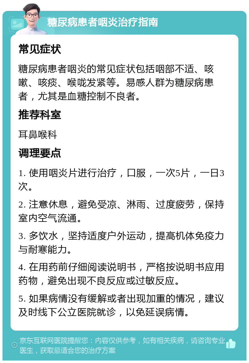 糖尿病患者咽炎治疗指南 常见症状 糖尿病患者咽炎的常见症状包括咽部不适、咳嗽、咳痰、喉咙发紧等。易感人群为糖尿病患者，尤其是血糖控制不良者。 推荐科室 耳鼻喉科 调理要点 1. 使用咽炎片进行治疗，口服，一次5片，一日3次。 2. 注意休息，避免受凉、淋雨、过度疲劳，保持室内空气流通。 3. 多饮水，坚持适度户外运动，提高机体免疫力与耐寒能力。 4. 在用药前仔细阅读说明书，严格按说明书应用药物，避免出现不良反应或过敏反应。 5. 如果病情没有缓解或者出现加重的情况，建议及时线下公立医院就诊，以免延误病情。