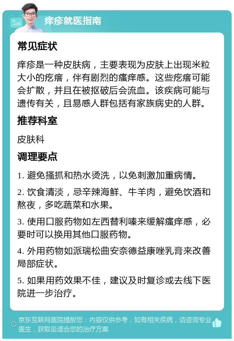 痒疹就医指南 常见症状 痒疹是一种皮肤病，主要表现为皮肤上出现米粒大小的疙瘩，伴有剧烈的瘙痒感。这些疙瘩可能会扩散，并且在被抠破后会流血。该疾病可能与遗传有关，且易感人群包括有家族病史的人群。 推荐科室 皮肤科 调理要点 1. 避免搔抓和热水烫洗，以免刺激加重病情。 2. 饮食清淡，忌辛辣海鲜、牛羊肉，避免饮酒和熬夜，多吃蔬菜和水果。 3. 使用口服药物如左西替利嗪来缓解瘙痒感，必要时可以换用其他口服药物。 4. 外用药物如派瑞松曲安奈德益康唑乳膏来改善局部症状。 5. 如果用药效果不佳，建议及时复诊或去线下医院进一步治疗。