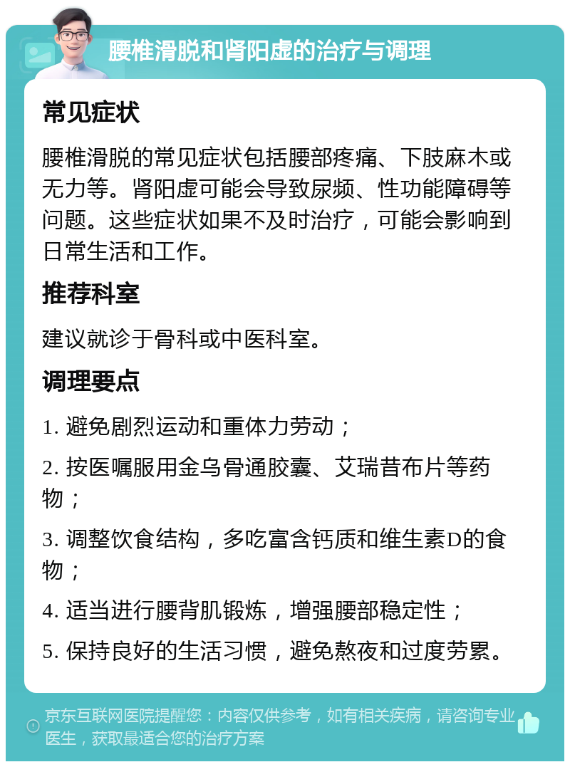 腰椎滑脱和肾阳虚的治疗与调理 常见症状 腰椎滑脱的常见症状包括腰部疼痛、下肢麻木或无力等。肾阳虚可能会导致尿频、性功能障碍等问题。这些症状如果不及时治疗，可能会影响到日常生活和工作。 推荐科室 建议就诊于骨科或中医科室。 调理要点 1. 避免剧烈运动和重体力劳动； 2. 按医嘱服用金乌骨通胶囊、艾瑞昔布片等药物； 3. 调整饮食结构，多吃富含钙质和维生素D的食物； 4. 适当进行腰背肌锻炼，增强腰部稳定性； 5. 保持良好的生活习惯，避免熬夜和过度劳累。