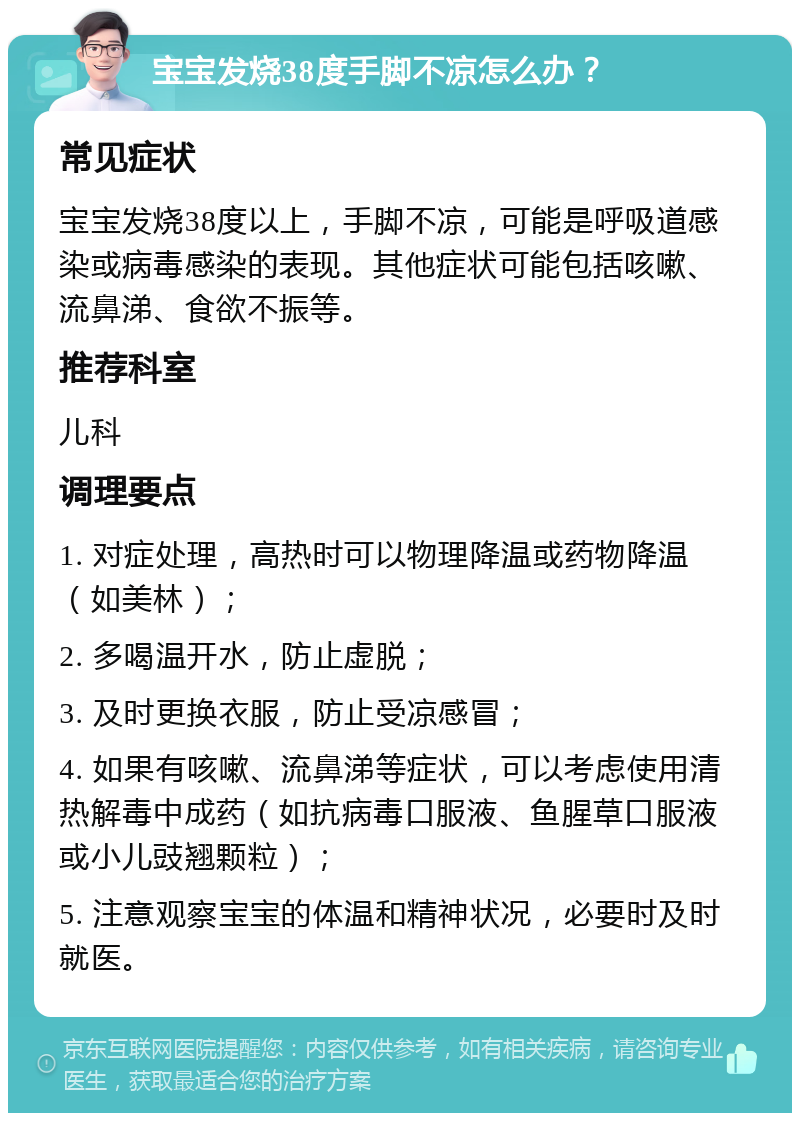 宝宝发烧38度手脚不凉怎么办？ 常见症状 宝宝发烧38度以上，手脚不凉，可能是呼吸道感染或病毒感染的表现。其他症状可能包括咳嗽、流鼻涕、食欲不振等。 推荐科室 儿科 调理要点 1. 对症处理，高热时可以物理降温或药物降温（如美林）； 2. 多喝温开水，防止虚脱； 3. 及时更换衣服，防止受凉感冒； 4. 如果有咳嗽、流鼻涕等症状，可以考虑使用清热解毒中成药（如抗病毒口服液、鱼腥草口服液或小儿豉翘颗粒）； 5. 注意观察宝宝的体温和精神状况，必要时及时就医。