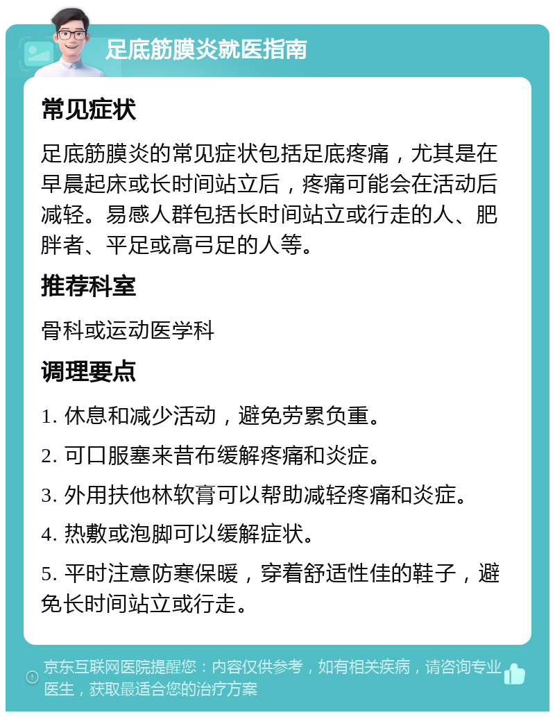 足底筋膜炎就医指南 常见症状 足底筋膜炎的常见症状包括足底疼痛，尤其是在早晨起床或长时间站立后，疼痛可能会在活动后减轻。易感人群包括长时间站立或行走的人、肥胖者、平足或高弓足的人等。 推荐科室 骨科或运动医学科 调理要点 1. 休息和减少活动，避免劳累负重。 2. 可口服塞来昔布缓解疼痛和炎症。 3. 外用扶他林软膏可以帮助减轻疼痛和炎症。 4. 热敷或泡脚可以缓解症状。 5. 平时注意防寒保暖，穿着舒适性佳的鞋子，避免长时间站立或行走。