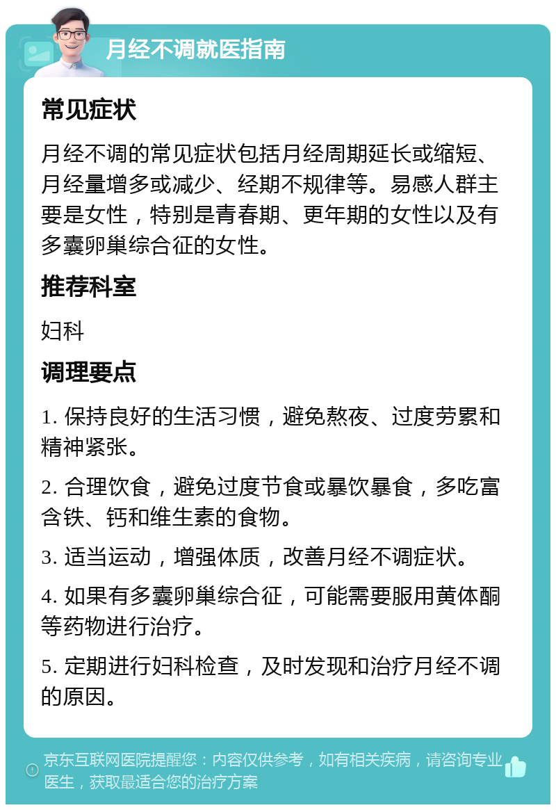 月经不调就医指南 常见症状 月经不调的常见症状包括月经周期延长或缩短、月经量增多或减少、经期不规律等。易感人群主要是女性，特别是青春期、更年期的女性以及有多囊卵巢综合征的女性。 推荐科室 妇科 调理要点 1. 保持良好的生活习惯，避免熬夜、过度劳累和精神紧张。 2. 合理饮食，避免过度节食或暴饮暴食，多吃富含铁、钙和维生素的食物。 3. 适当运动，增强体质，改善月经不调症状。 4. 如果有多囊卵巢综合征，可能需要服用黄体酮等药物进行治疗。 5. 定期进行妇科检查，及时发现和治疗月经不调的原因。