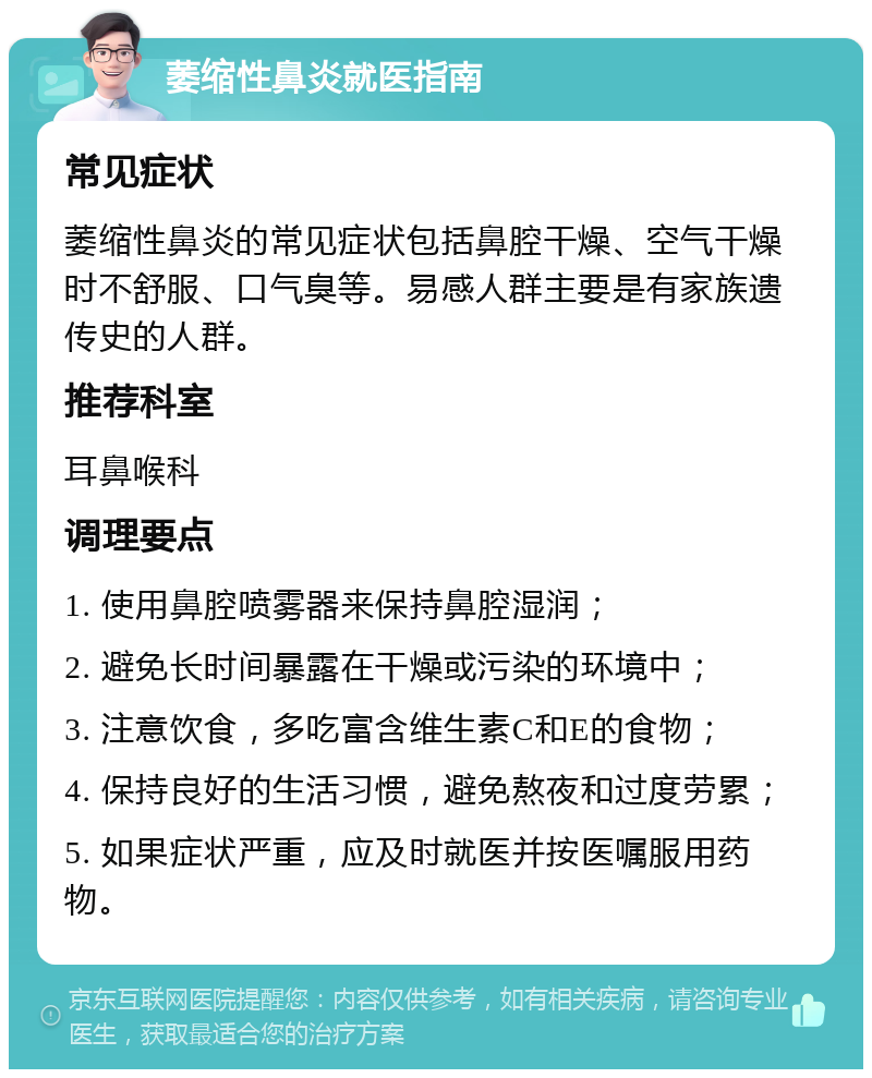 萎缩性鼻炎就医指南 常见症状 萎缩性鼻炎的常见症状包括鼻腔干燥、空气干燥时不舒服、口气臭等。易感人群主要是有家族遗传史的人群。 推荐科室 耳鼻喉科 调理要点 1. 使用鼻腔喷雾器来保持鼻腔湿润； 2. 避免长时间暴露在干燥或污染的环境中； 3. 注意饮食，多吃富含维生素C和E的食物； 4. 保持良好的生活习惯，避免熬夜和过度劳累； 5. 如果症状严重，应及时就医并按医嘱服用药物。