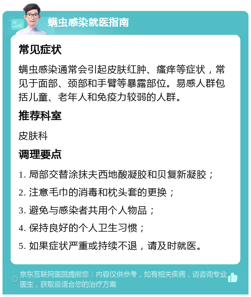 螨虫感染就医指南 常见症状 螨虫感染通常会引起皮肤红肿、瘙痒等症状，常见于面部、颈部和手臂等暴露部位。易感人群包括儿童、老年人和免疫力较弱的人群。 推荐科室 皮肤科 调理要点 1. 局部交替涂抹夫西地酸凝胶和贝复新凝胶； 2. 注意毛巾的消毒和枕头套的更换； 3. 避免与感染者共用个人物品； 4. 保持良好的个人卫生习惯； 5. 如果症状严重或持续不退，请及时就医。