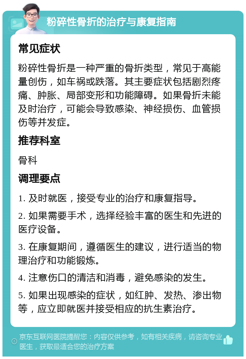 粉碎性骨折的治疗与康复指南 常见症状 粉碎性骨折是一种严重的骨折类型，常见于高能量创伤，如车祸或跌落。其主要症状包括剧烈疼痛、肿胀、局部变形和功能障碍。如果骨折未能及时治疗，可能会导致感染、神经损伤、血管损伤等并发症。 推荐科室 骨科 调理要点 1. 及时就医，接受专业的治疗和康复指导。 2. 如果需要手术，选择经验丰富的医生和先进的医疗设备。 3. 在康复期间，遵循医生的建议，进行适当的物理治疗和功能锻炼。 4. 注意伤口的清洁和消毒，避免感染的发生。 5. 如果出现感染的症状，如红肿、发热、渗出物等，应立即就医并接受相应的抗生素治疗。