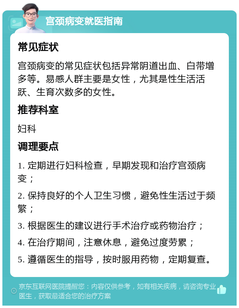 宫颈病变就医指南 常见症状 宫颈病变的常见症状包括异常阴道出血、白带增多等。易感人群主要是女性，尤其是性生活活跃、生育次数多的女性。 推荐科室 妇科 调理要点 1. 定期进行妇科检查，早期发现和治疗宫颈病变； 2. 保持良好的个人卫生习惯，避免性生活过于频繁； 3. 根据医生的建议进行手术治疗或药物治疗； 4. 在治疗期间，注意休息，避免过度劳累； 5. 遵循医生的指导，按时服用药物，定期复查。