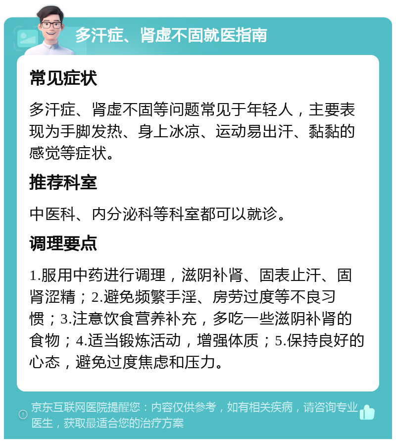 多汗症、肾虚不固就医指南 常见症状 多汗症、肾虚不固等问题常见于年轻人，主要表现为手脚发热、身上冰凉、运动易出汗、黏黏的感觉等症状。 推荐科室 中医科、内分泌科等科室都可以就诊。 调理要点 1.服用中药进行调理，滋阴补肾、固表止汗、固肾涩精；2.避免频繁手淫、房劳过度等不良习惯；3.注意饮食营养补充，多吃一些滋阴补肾的食物；4.适当锻炼活动，增强体质；5.保持良好的心态，避免过度焦虑和压力。