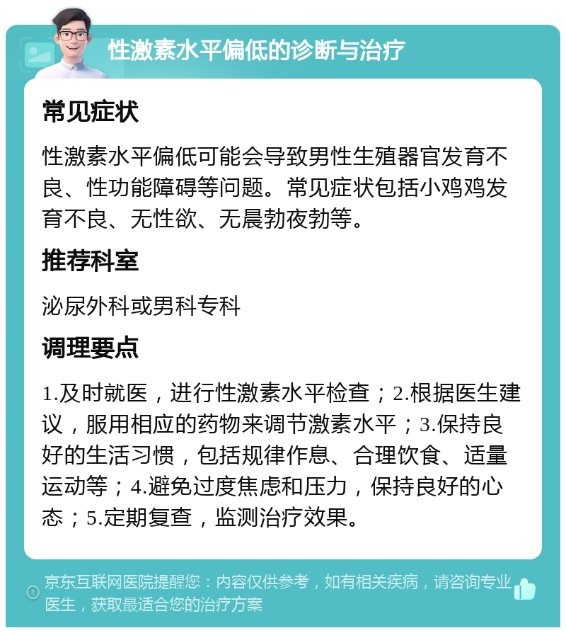 性激素水平偏低的诊断与治疗 常见症状 性激素水平偏低可能会导致男性生殖器官发育不良、性功能障碍等问题。常见症状包括小鸡鸡发育不良、无性欲、无晨勃夜勃等。 推荐科室 泌尿外科或男科专科 调理要点 1.及时就医，进行性激素水平检查；2.根据医生建议，服用相应的药物来调节激素水平；3.保持良好的生活习惯，包括规律作息、合理饮食、适量运动等；4.避免过度焦虑和压力，保持良好的心态；5.定期复查，监测治疗效果。