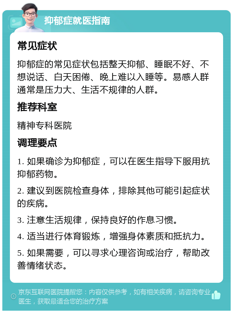 抑郁症就医指南 常见症状 抑郁症的常见症状包括整天抑郁、睡眠不好、不想说话、白天困倦、晚上难以入睡等。易感人群通常是压力大、生活不规律的人群。 推荐科室 精神专科医院 调理要点 1. 如果确诊为抑郁症，可以在医生指导下服用抗抑郁药物。 2. 建议到医院检查身体，排除其他可能引起症状的疾病。 3. 注意生活规律，保持良好的作息习惯。 4. 适当进行体育锻炼，增强身体素质和抵抗力。 5. 如果需要，可以寻求心理咨询或治疗，帮助改善情绪状态。