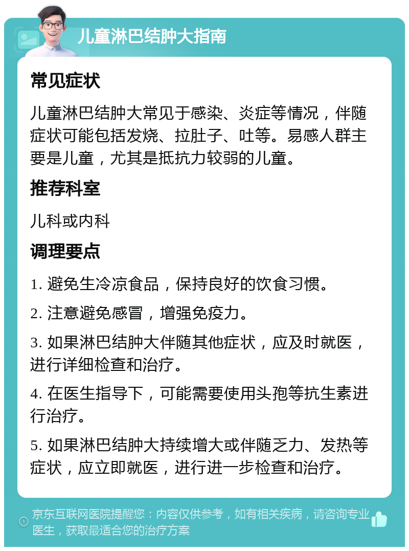 儿童淋巴结肿大指南 常见症状 儿童淋巴结肿大常见于感染、炎症等情况，伴随症状可能包括发烧、拉肚子、吐等。易感人群主要是儿童，尤其是抵抗力较弱的儿童。 推荐科室 儿科或内科 调理要点 1. 避免生冷凉食品，保持良好的饮食习惯。 2. 注意避免感冒，增强免疫力。 3. 如果淋巴结肿大伴随其他症状，应及时就医，进行详细检查和治疗。 4. 在医生指导下，可能需要使用头孢等抗生素进行治疗。 5. 如果淋巴结肿大持续增大或伴随乏力、发热等症状，应立即就医，进行进一步检查和治疗。