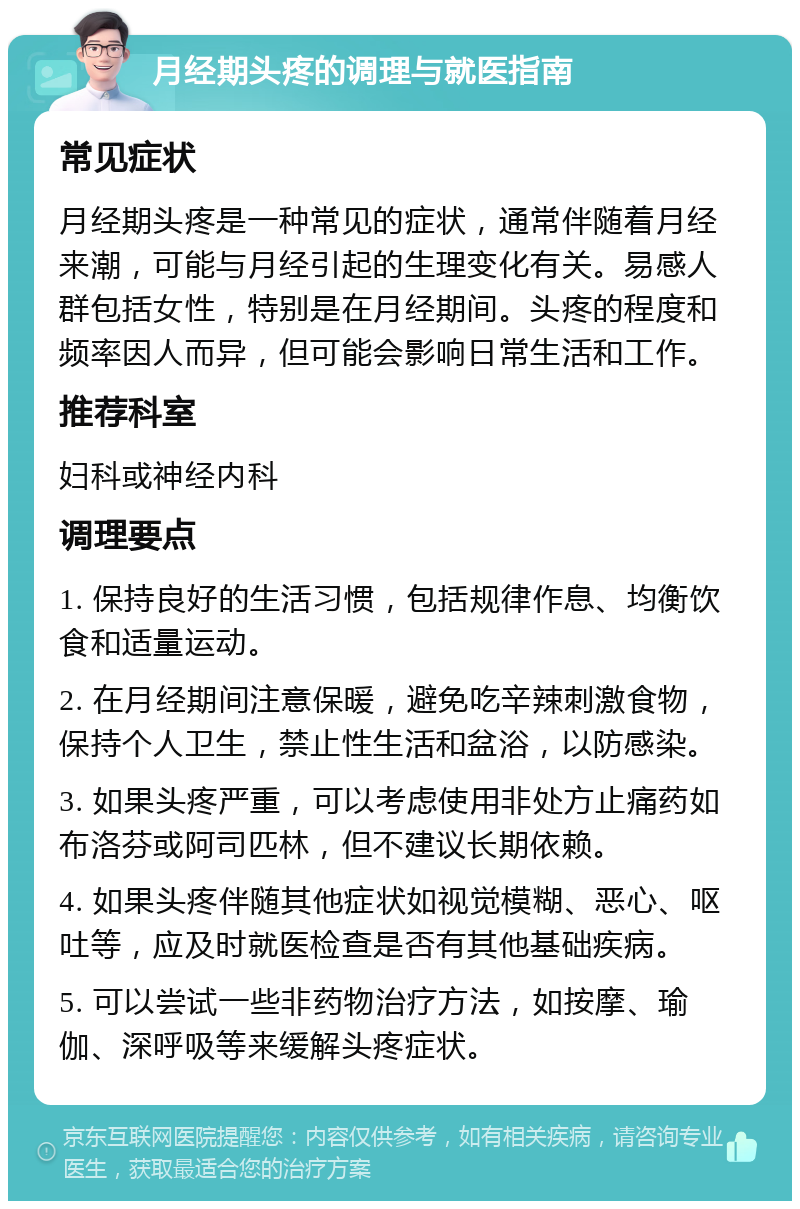 月经期头疼的调理与就医指南 常见症状 月经期头疼是一种常见的症状，通常伴随着月经来潮，可能与月经引起的生理变化有关。易感人群包括女性，特别是在月经期间。头疼的程度和频率因人而异，但可能会影响日常生活和工作。 推荐科室 妇科或神经内科 调理要点 1. 保持良好的生活习惯，包括规律作息、均衡饮食和适量运动。 2. 在月经期间注意保暖，避免吃辛辣刺激食物，保持个人卫生，禁止性生活和盆浴，以防感染。 3. 如果头疼严重，可以考虑使用非处方止痛药如布洛芬或阿司匹林，但不建议长期依赖。 4. 如果头疼伴随其他症状如视觉模糊、恶心、呕吐等，应及时就医检查是否有其他基础疾病。 5. 可以尝试一些非药物治疗方法，如按摩、瑜伽、深呼吸等来缓解头疼症状。