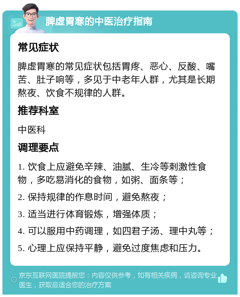 脾虚胃寒的中医治疗指南 常见症状 脾虚胃寒的常见症状包括胃疼、恶心、反酸、嘴苦、肚子响等，多见于中老年人群，尤其是长期熬夜、饮食不规律的人群。 推荐科室 中医科 调理要点 1. 饮食上应避免辛辣、油腻、生冷等刺激性食物，多吃易消化的食物，如粥、面条等； 2. 保持规律的作息时间，避免熬夜； 3. 适当进行体育锻炼，增强体质； 4. 可以服用中药调理，如四君子汤、理中丸等； 5. 心理上应保持平静，避免过度焦虑和压力。