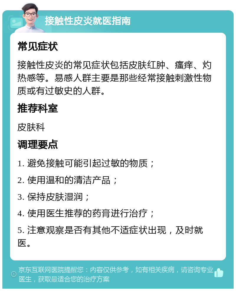 接触性皮炎就医指南 常见症状 接触性皮炎的常见症状包括皮肤红肿、瘙痒、灼热感等。易感人群主要是那些经常接触刺激性物质或有过敏史的人群。 推荐科室 皮肤科 调理要点 1. 避免接触可能引起过敏的物质； 2. 使用温和的清洁产品； 3. 保持皮肤湿润； 4. 使用医生推荐的药膏进行治疗； 5. 注意观察是否有其他不适症状出现，及时就医。