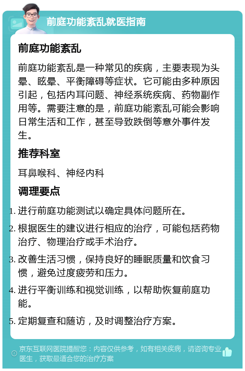 前庭功能紊乱就医指南 前庭功能紊乱 前庭功能紊乱是一种常见的疾病，主要表现为头晕、眩晕、平衡障碍等症状。它可能由多种原因引起，包括内耳问题、神经系统疾病、药物副作用等。需要注意的是，前庭功能紊乱可能会影响日常生活和工作，甚至导致跌倒等意外事件发生。 推荐科室 耳鼻喉科、神经内科 调理要点 进行前庭功能测试以确定具体问题所在。 根据医生的建议进行相应的治疗，可能包括药物治疗、物理治疗或手术治疗。 改善生活习惯，保持良好的睡眠质量和饮食习惯，避免过度疲劳和压力。 进行平衡训练和视觉训练，以帮助恢复前庭功能。 定期复查和随访，及时调整治疗方案。