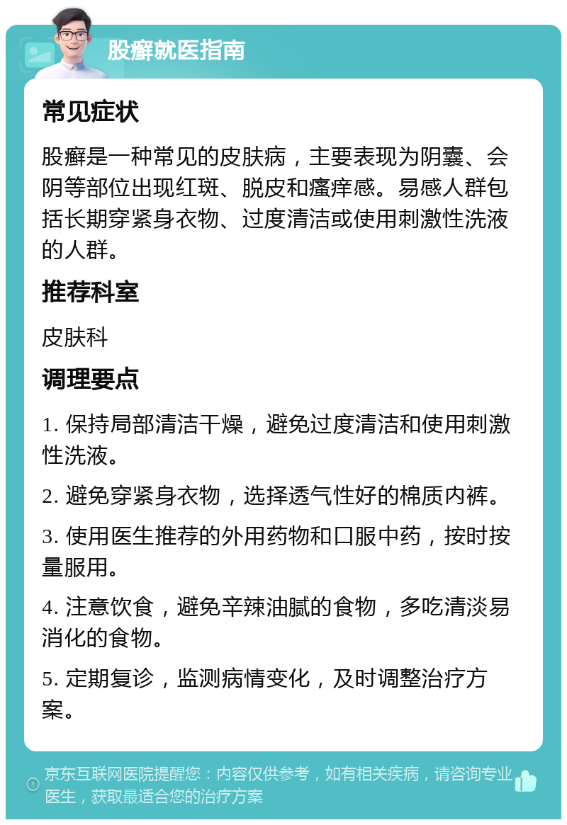 股癣就医指南 常见症状 股癣是一种常见的皮肤病，主要表现为阴囊、会阴等部位出现红斑、脱皮和瘙痒感。易感人群包括长期穿紧身衣物、过度清洁或使用刺激性洗液的人群。 推荐科室 皮肤科 调理要点 1. 保持局部清洁干燥，避免过度清洁和使用刺激性洗液。 2. 避免穿紧身衣物，选择透气性好的棉质内裤。 3. 使用医生推荐的外用药物和口服中药，按时按量服用。 4. 注意饮食，避免辛辣油腻的食物，多吃清淡易消化的食物。 5. 定期复诊，监测病情变化，及时调整治疗方案。