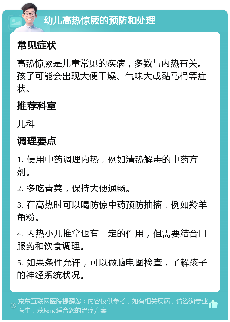 幼儿高热惊厥的预防和处理 常见症状 高热惊厥是儿童常见的疾病，多数与内热有关。孩子可能会出现大便干燥、气味大或黏马桶等症状。 推荐科室 儿科 调理要点 1. 使用中药调理内热，例如清热解毒的中药方剂。 2. 多吃青菜，保持大便通畅。 3. 在高热时可以喝防惊中药预防抽搐，例如羚羊角粉。 4. 内热小儿推拿也有一定的作用，但需要结合口服药和饮食调理。 5. 如果条件允许，可以做脑电图检查，了解孩子的神经系统状况。