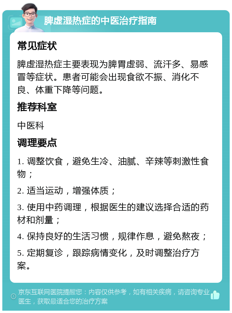 脾虚湿热症的中医治疗指南 常见症状 脾虚湿热症主要表现为脾胃虚弱、流汗多、易感冒等症状。患者可能会出现食欲不振、消化不良、体重下降等问题。 推荐科室 中医科 调理要点 1. 调整饮食，避免生冷、油腻、辛辣等刺激性食物； 2. 适当运动，增强体质； 3. 使用中药调理，根据医生的建议选择合适的药材和剂量； 4. 保持良好的生活习惯，规律作息，避免熬夜； 5. 定期复诊，跟踪病情变化，及时调整治疗方案。