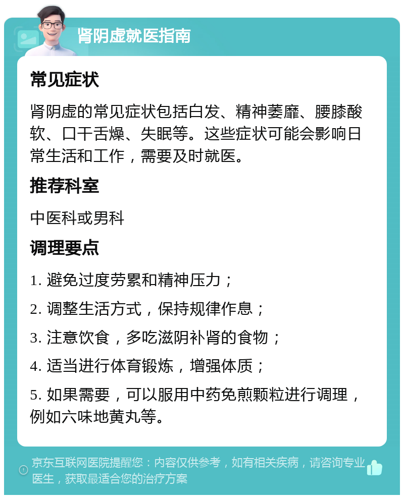 肾阴虚就医指南 常见症状 肾阴虚的常见症状包括白发、精神萎靡、腰膝酸软、口干舌燥、失眠等。这些症状可能会影响日常生活和工作，需要及时就医。 推荐科室 中医科或男科 调理要点 1. 避免过度劳累和精神压力； 2. 调整生活方式，保持规律作息； 3. 注意饮食，多吃滋阴补肾的食物； 4. 适当进行体育锻炼，增强体质； 5. 如果需要，可以服用中药免煎颗粒进行调理，例如六味地黄丸等。