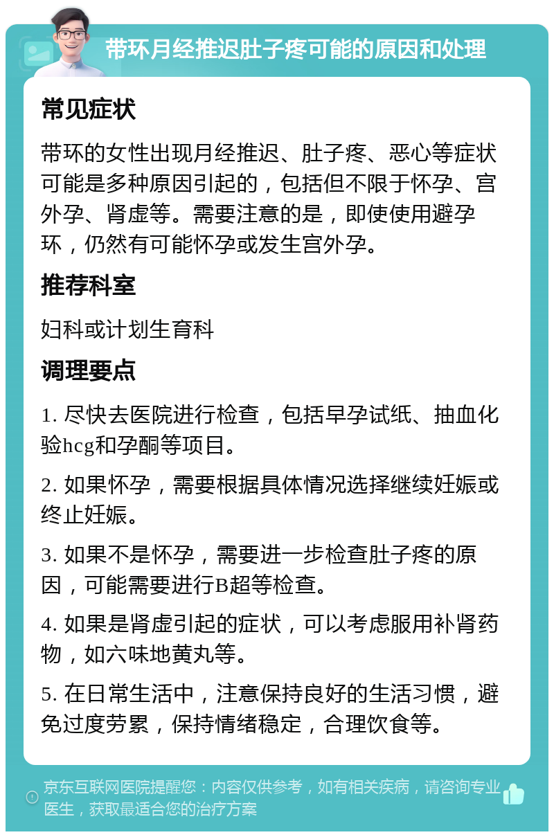 带环月经推迟肚子疼可能的原因和处理 常见症状 带环的女性出现月经推迟、肚子疼、恶心等症状可能是多种原因引起的，包括但不限于怀孕、宫外孕、肾虚等。需要注意的是，即使使用避孕环，仍然有可能怀孕或发生宫外孕。 推荐科室 妇科或计划生育科 调理要点 1. 尽快去医院进行检查，包括早孕试纸、抽血化验hcg和孕酮等项目。 2. 如果怀孕，需要根据具体情况选择继续妊娠或终止妊娠。 3. 如果不是怀孕，需要进一步检查肚子疼的原因，可能需要进行B超等检查。 4. 如果是肾虚引起的症状，可以考虑服用补肾药物，如六味地黄丸等。 5. 在日常生活中，注意保持良好的生活习惯，避免过度劳累，保持情绪稳定，合理饮食等。