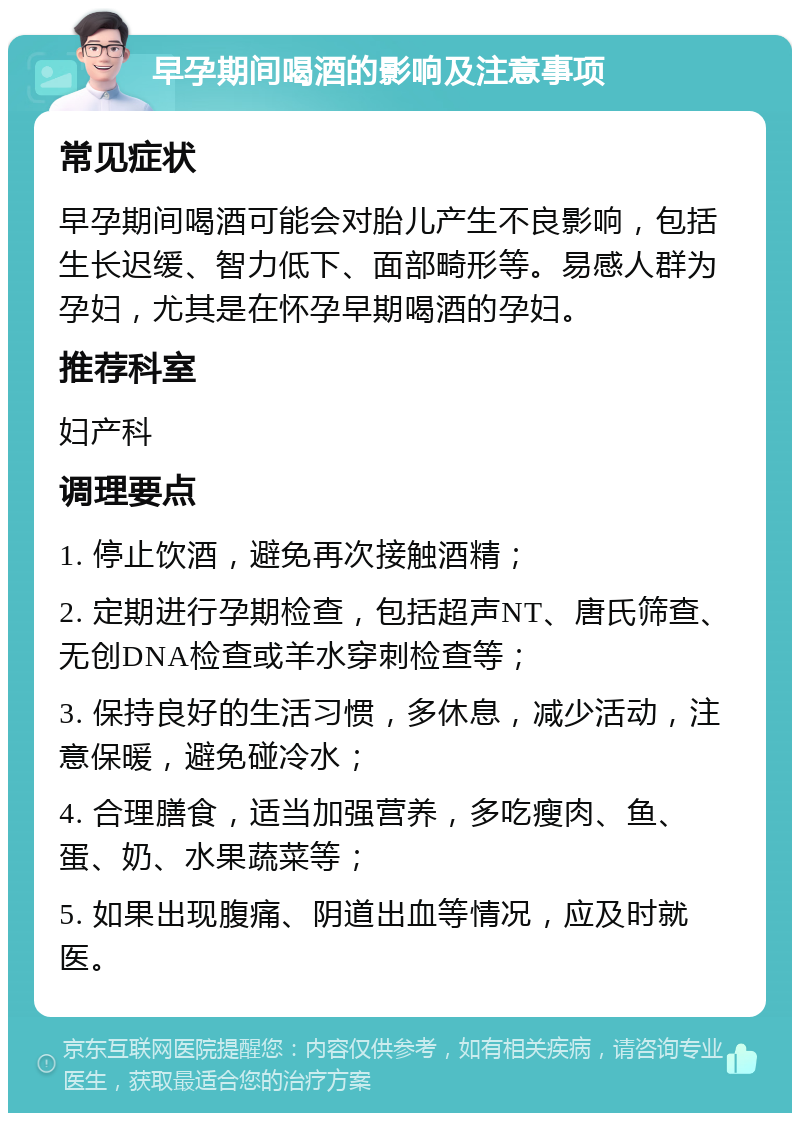 早孕期间喝酒的影响及注意事项 常见症状 早孕期间喝酒可能会对胎儿产生不良影响，包括生长迟缓、智力低下、面部畸形等。易感人群为孕妇，尤其是在怀孕早期喝酒的孕妇。 推荐科室 妇产科 调理要点 1. 停止饮酒，避免再次接触酒精； 2. 定期进行孕期检查，包括超声NT、唐氏筛查、无创DNA检查或羊水穿刺检查等； 3. 保持良好的生活习惯，多休息，减少活动，注意保暖，避免碰冷水； 4. 合理膳食，适当加强营养，多吃瘦肉、鱼、蛋、奶、水果蔬菜等； 5. 如果出现腹痛、阴道出血等情况，应及时就医。