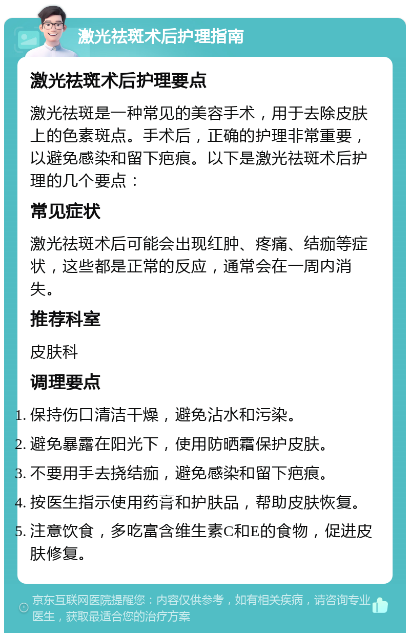 激光祛斑术后护理指南 激光祛斑术后护理要点 激光祛斑是一种常见的美容手术，用于去除皮肤上的色素斑点。手术后，正确的护理非常重要，以避免感染和留下疤痕。以下是激光祛斑术后护理的几个要点： 常见症状 激光祛斑术后可能会出现红肿、疼痛、结痂等症状，这些都是正常的反应，通常会在一周内消失。 推荐科室 皮肤科 调理要点 保持伤口清洁干燥，避免沾水和污染。 避免暴露在阳光下，使用防晒霜保护皮肤。 不要用手去挠结痂，避免感染和留下疤痕。 按医生指示使用药膏和护肤品，帮助皮肤恢复。 注意饮食，多吃富含维生素C和E的食物，促进皮肤修复。