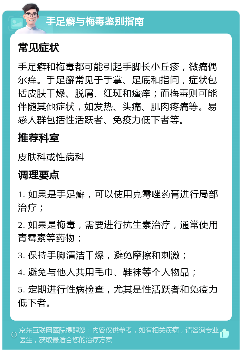 手足癣与梅毒鉴别指南 常见症状 手足癣和梅毒都可能引起手脚长小丘疹，微痛偶尔痒。手足癣常见于手掌、足底和指间，症状包括皮肤干燥、脱屑、红斑和瘙痒；而梅毒则可能伴随其他症状，如发热、头痛、肌肉疼痛等。易感人群包括性活跃者、免疫力低下者等。 推荐科室 皮肤科或性病科 调理要点 1. 如果是手足癣，可以使用克霉唑药膏进行局部治疗； 2. 如果是梅毒，需要进行抗生素治疗，通常使用青霉素等药物； 3. 保持手脚清洁干燥，避免摩擦和刺激； 4. 避免与他人共用毛巾、鞋袜等个人物品； 5. 定期进行性病检查，尤其是性活跃者和免疫力低下者。