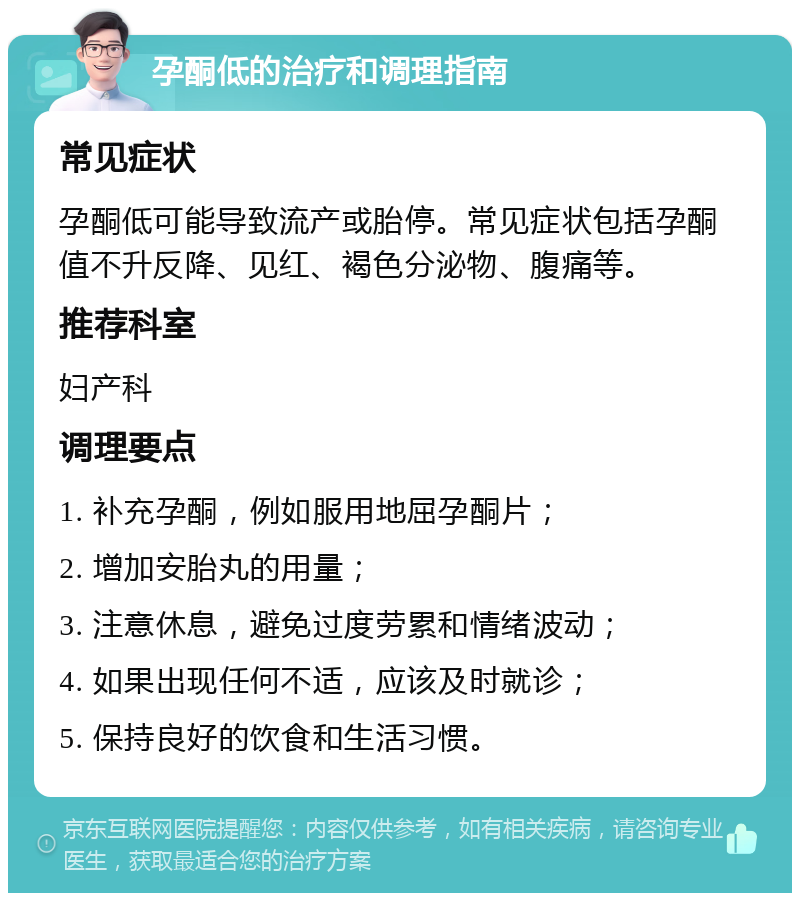 孕酮低的治疗和调理指南 常见症状 孕酮低可能导致流产或胎停。常见症状包括孕酮值不升反降、见红、褐色分泌物、腹痛等。 推荐科室 妇产科 调理要点 1. 补充孕酮，例如服用地屈孕酮片； 2. 增加安胎丸的用量； 3. 注意休息，避免过度劳累和情绪波动； 4. 如果出现任何不适，应该及时就诊； 5. 保持良好的饮食和生活习惯。