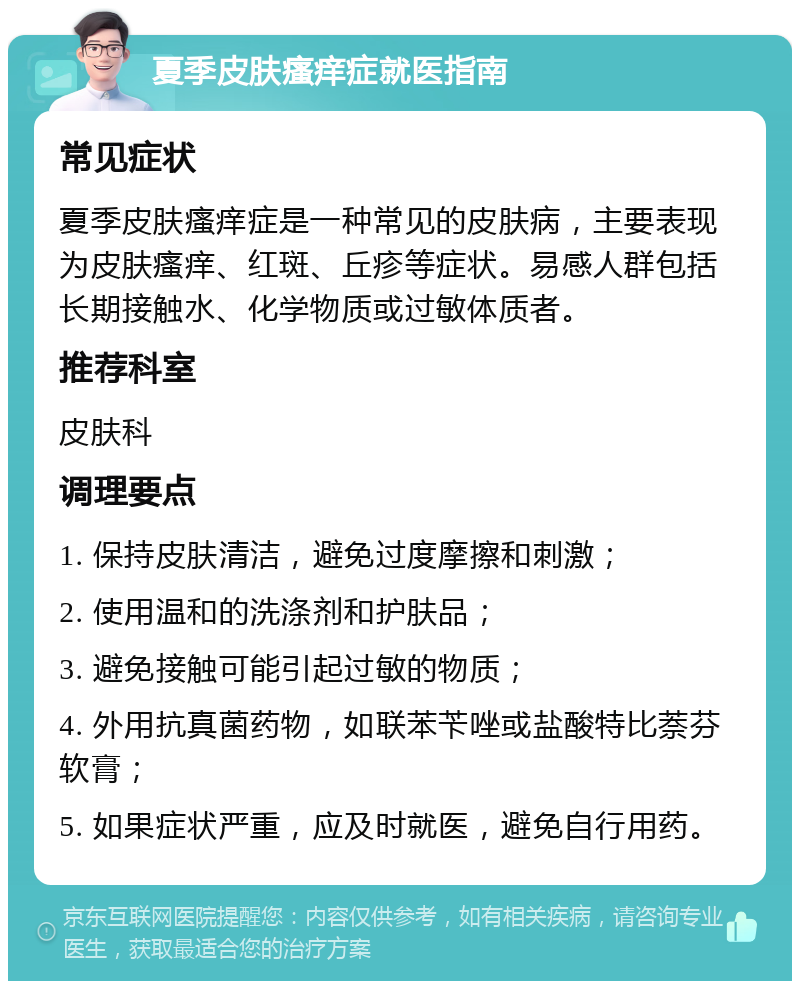 夏季皮肤瘙痒症就医指南 常见症状 夏季皮肤瘙痒症是一种常见的皮肤病，主要表现为皮肤瘙痒、红斑、丘疹等症状。易感人群包括长期接触水、化学物质或过敏体质者。 推荐科室 皮肤科 调理要点 1. 保持皮肤清洁，避免过度摩擦和刺激； 2. 使用温和的洗涤剂和护肤品； 3. 避免接触可能引起过敏的物质； 4. 外用抗真菌药物，如联苯苄唑或盐酸特比萘芬软膏； 5. 如果症状严重，应及时就医，避免自行用药。