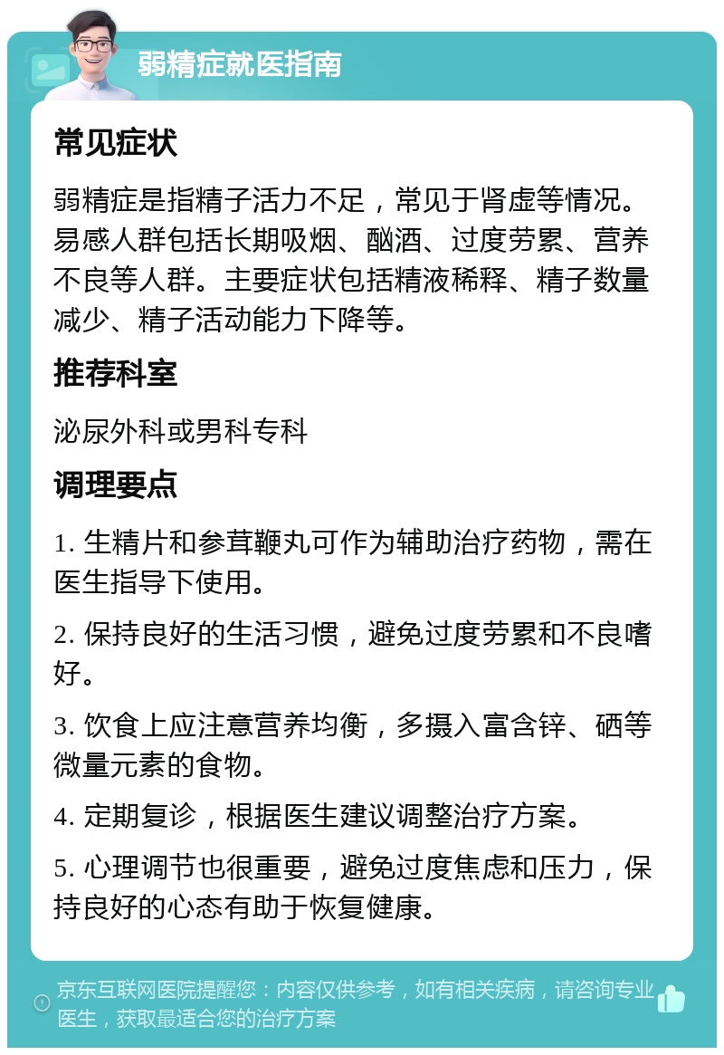 弱精症就医指南 常见症状 弱精症是指精子活力不足，常见于肾虚等情况。易感人群包括长期吸烟、酗酒、过度劳累、营养不良等人群。主要症状包括精液稀释、精子数量减少、精子活动能力下降等。 推荐科室 泌尿外科或男科专科 调理要点 1. 生精片和参茸鞭丸可作为辅助治疗药物，需在医生指导下使用。 2. 保持良好的生活习惯，避免过度劳累和不良嗜好。 3. 饮食上应注意营养均衡，多摄入富含锌、硒等微量元素的食物。 4. 定期复诊，根据医生建议调整治疗方案。 5. 心理调节也很重要，避免过度焦虑和压力，保持良好的心态有助于恢复健康。