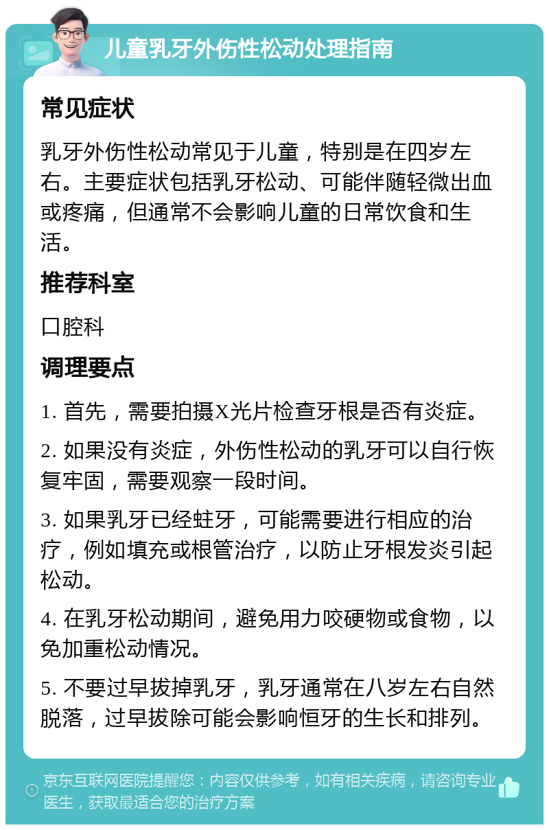 儿童乳牙外伤性松动处理指南 常见症状 乳牙外伤性松动常见于儿童，特别是在四岁左右。主要症状包括乳牙松动、可能伴随轻微出血或疼痛，但通常不会影响儿童的日常饮食和生活。 推荐科室 口腔科 调理要点 1. 首先，需要拍摄X光片检查牙根是否有炎症。 2. 如果没有炎症，外伤性松动的乳牙可以自行恢复牢固，需要观察一段时间。 3. 如果乳牙已经蛀牙，可能需要进行相应的治疗，例如填充或根管治疗，以防止牙根发炎引起松动。 4. 在乳牙松动期间，避免用力咬硬物或食物，以免加重松动情况。 5. 不要过早拔掉乳牙，乳牙通常在八岁左右自然脱落，过早拔除可能会影响恒牙的生长和排列。