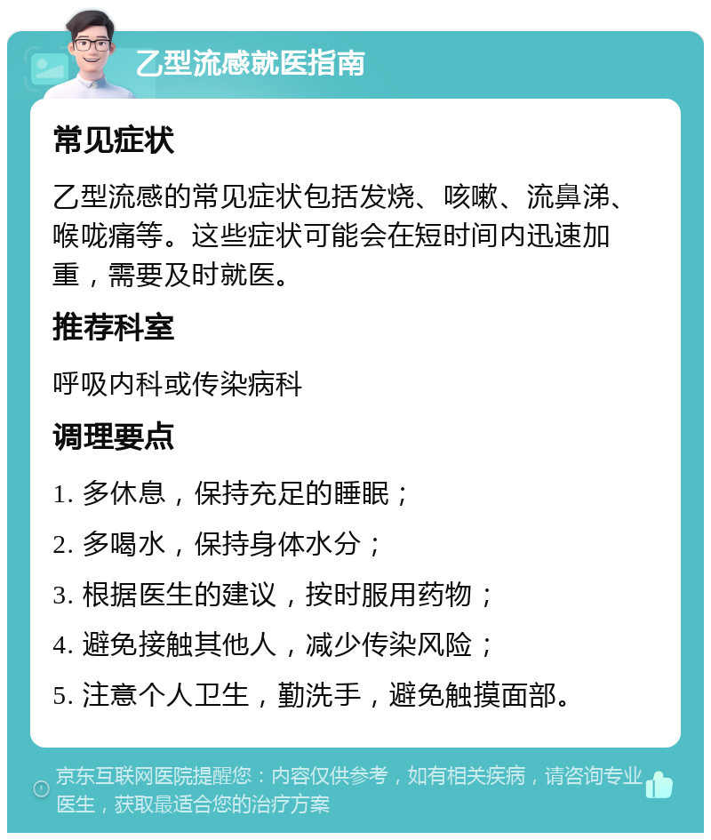 乙型流感就医指南 常见症状 乙型流感的常见症状包括发烧、咳嗽、流鼻涕、喉咙痛等。这些症状可能会在短时间内迅速加重，需要及时就医。 推荐科室 呼吸内科或传染病科 调理要点 1. 多休息，保持充足的睡眠； 2. 多喝水，保持身体水分； 3. 根据医生的建议，按时服用药物； 4. 避免接触其他人，减少传染风险； 5. 注意个人卫生，勤洗手，避免触摸面部。