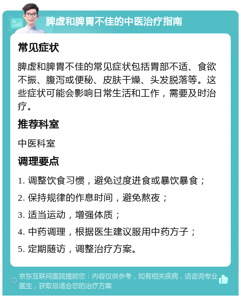 脾虚和脾胃不佳的中医治疗指南 常见症状 脾虚和脾胃不佳的常见症状包括胃部不适、食欲不振、腹泻或便秘、皮肤干燥、头发脱落等。这些症状可能会影响日常生活和工作，需要及时治疗。 推荐科室 中医科室 调理要点 1. 调整饮食习惯，避免过度进食或暴饮暴食； 2. 保持规律的作息时间，避免熬夜； 3. 适当运动，增强体质； 4. 中药调理，根据医生建议服用中药方子； 5. 定期随访，调整治疗方案。