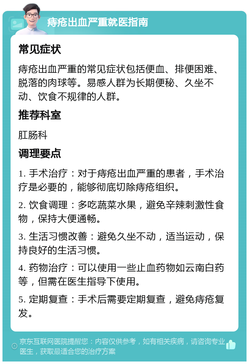 痔疮出血严重就医指南 常见症状 痔疮出血严重的常见症状包括便血、排便困难、脱落的肉球等。易感人群为长期便秘、久坐不动、饮食不规律的人群。 推荐科室 肛肠科 调理要点 1. 手术治疗：对于痔疮出血严重的患者，手术治疗是必要的，能够彻底切除痔疮组织。 2. 饮食调理：多吃蔬菜水果，避免辛辣刺激性食物，保持大便通畅。 3. 生活习惯改善：避免久坐不动，适当运动，保持良好的生活习惯。 4. 药物治疗：可以使用一些止血药物如云南白药等，但需在医生指导下使用。 5. 定期复查：手术后需要定期复查，避免痔疮复发。