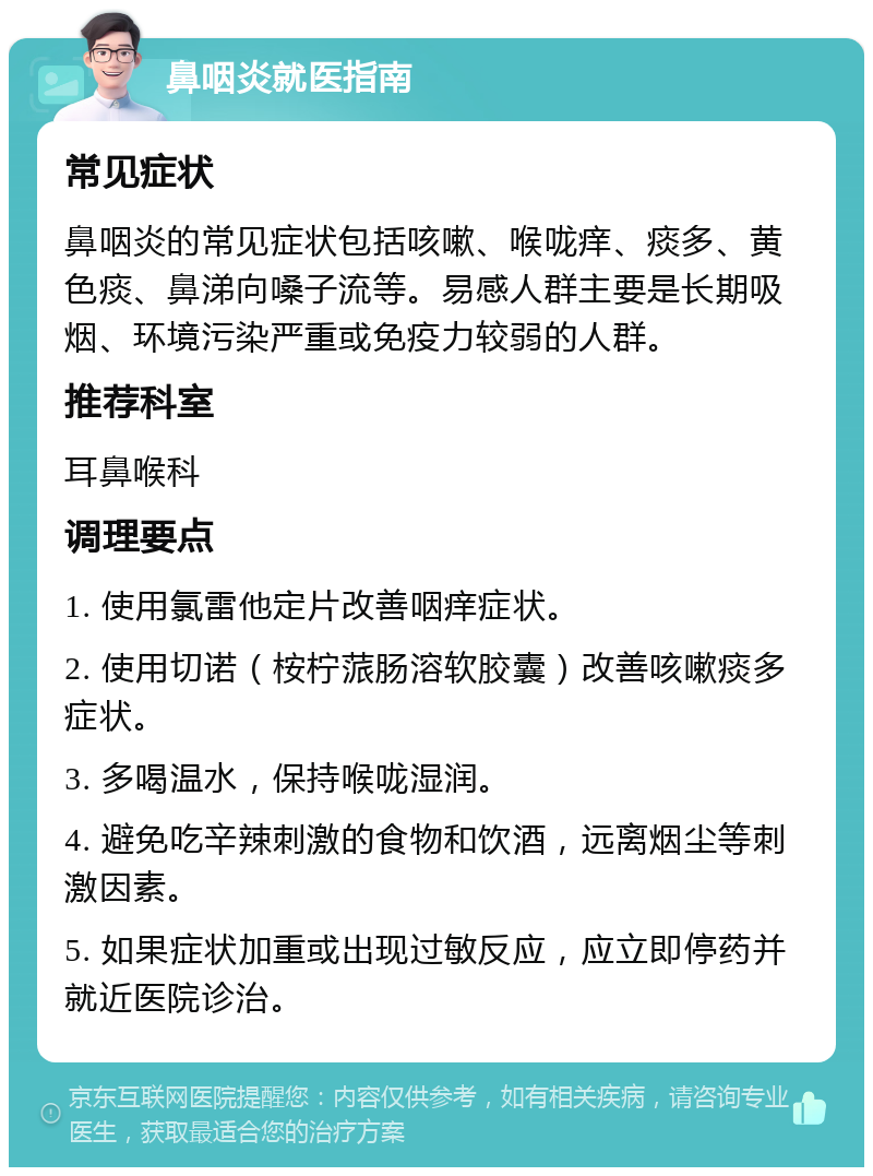 鼻咽炎就医指南 常见症状 鼻咽炎的常见症状包括咳嗽、喉咙痒、痰多、黄色痰、鼻涕向嗓子流等。易感人群主要是长期吸烟、环境污染严重或免疫力较弱的人群。 推荐科室 耳鼻喉科 调理要点 1. 使用氯雷他定片改善咽痒症状。 2. 使用切诺（桉柠蒎肠溶软胶囊）改善咳嗽痰多症状。 3. 多喝温水，保持喉咙湿润。 4. 避免吃辛辣刺激的食物和饮酒，远离烟尘等刺激因素。 5. 如果症状加重或出现过敏反应，应立即停药并就近医院诊治。