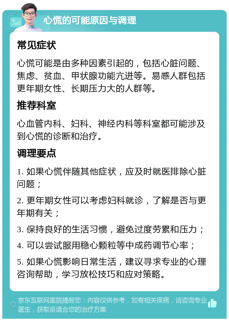 心慌的可能原因与调理 常见症状 心慌可能是由多种因素引起的，包括心脏问题、焦虑、贫血、甲状腺功能亢进等。易感人群包括更年期女性、长期压力大的人群等。 推荐科室 心血管内科、妇科、神经内科等科室都可能涉及到心慌的诊断和治疗。 调理要点 1. 如果心慌伴随其他症状，应及时就医排除心脏问题； 2. 更年期女性可以考虑妇科就诊，了解是否与更年期有关； 3. 保持良好的生活习惯，避免过度劳累和压力； 4. 可以尝试服用稳心颗粒等中成药调节心率； 5. 如果心慌影响日常生活，建议寻求专业的心理咨询帮助，学习放松技巧和应对策略。