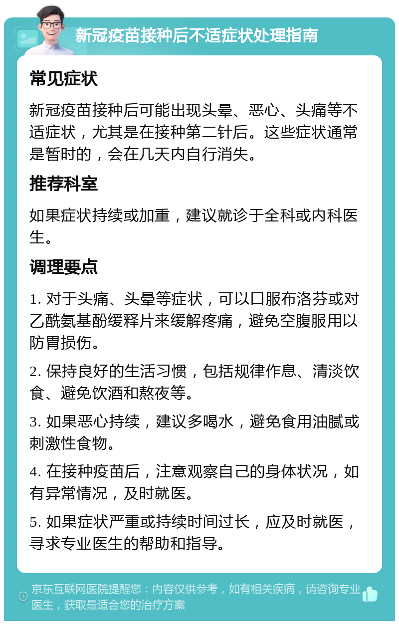 新冠疫苗接种后不适症状处理指南 常见症状 新冠疫苗接种后可能出现头晕、恶心、头痛等不适症状，尤其是在接种第二针后。这些症状通常是暂时的，会在几天内自行消失。 推荐科室 如果症状持续或加重，建议就诊于全科或内科医生。 调理要点 1. 对于头痛、头晕等症状，可以口服布洛芬或对乙酰氨基酚缓释片来缓解疼痛，避免空腹服用以防胃损伤。 2. 保持良好的生活习惯，包括规律作息、清淡饮食、避免饮酒和熬夜等。 3. 如果恶心持续，建议多喝水，避免食用油腻或刺激性食物。 4. 在接种疫苗后，注意观察自己的身体状况，如有异常情况，及时就医。 5. 如果症状严重或持续时间过长，应及时就医，寻求专业医生的帮助和指导。