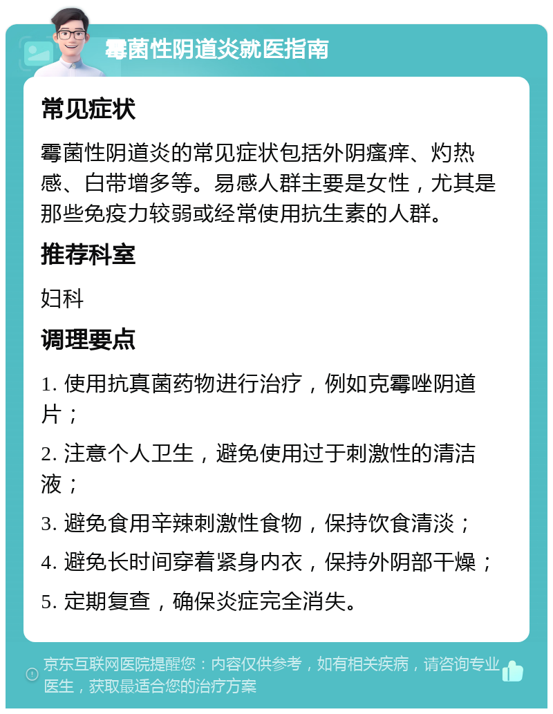 霉菌性阴道炎就医指南 常见症状 霉菌性阴道炎的常见症状包括外阴瘙痒、灼热感、白带增多等。易感人群主要是女性，尤其是那些免疫力较弱或经常使用抗生素的人群。 推荐科室 妇科 调理要点 1. 使用抗真菌药物进行治疗，例如克霉唑阴道片； 2. 注意个人卫生，避免使用过于刺激性的清洁液； 3. 避免食用辛辣刺激性食物，保持饮食清淡； 4. 避免长时间穿着紧身内衣，保持外阴部干燥； 5. 定期复查，确保炎症完全消失。