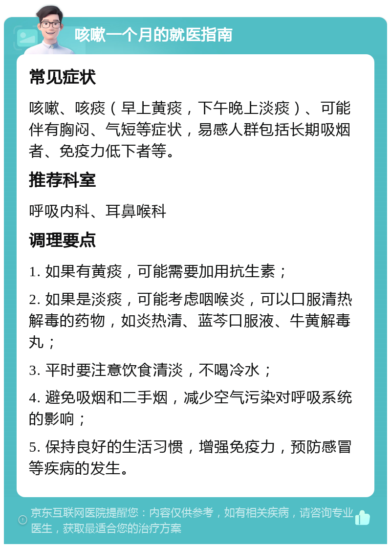 咳嗽一个月的就医指南 常见症状 咳嗽、咳痰（早上黄痰，下午晚上淡痰）、可能伴有胸闷、气短等症状，易感人群包括长期吸烟者、免疫力低下者等。 推荐科室 呼吸内科、耳鼻喉科 调理要点 1. 如果有黄痰，可能需要加用抗生素； 2. 如果是淡痰，可能考虑咽喉炎，可以口服清热解毒的药物，如炎热清、蓝芩口服液、牛黄解毒丸； 3. 平时要注意饮食清淡，不喝冷水； 4. 避免吸烟和二手烟，减少空气污染对呼吸系统的影响； 5. 保持良好的生活习惯，增强免疫力，预防感冒等疾病的发生。