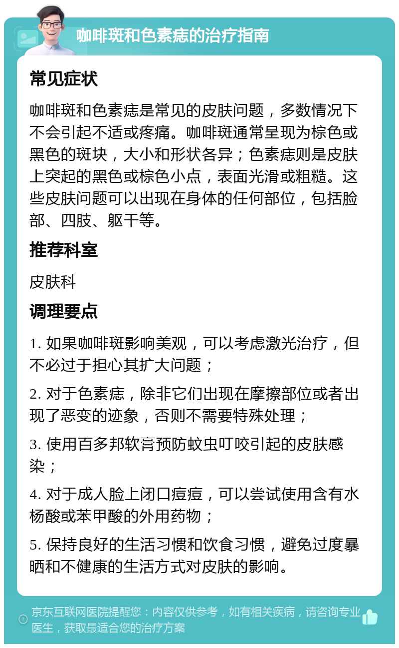 咖啡斑和色素痣的治疗指南 常见症状 咖啡斑和色素痣是常见的皮肤问题，多数情况下不会引起不适或疼痛。咖啡斑通常呈现为棕色或黑色的斑块，大小和形状各异；色素痣则是皮肤上突起的黑色或棕色小点，表面光滑或粗糙。这些皮肤问题可以出现在身体的任何部位，包括脸部、四肢、躯干等。 推荐科室 皮肤科 调理要点 1. 如果咖啡斑影响美观，可以考虑激光治疗，但不必过于担心其扩大问题； 2. 对于色素痣，除非它们出现在摩擦部位或者出现了恶变的迹象，否则不需要特殊处理； 3. 使用百多邦软膏预防蚊虫叮咬引起的皮肤感染； 4. 对于成人脸上闭口痘痘，可以尝试使用含有水杨酸或苯甲酸的外用药物； 5. 保持良好的生活习惯和饮食习惯，避免过度暴晒和不健康的生活方式对皮肤的影响。