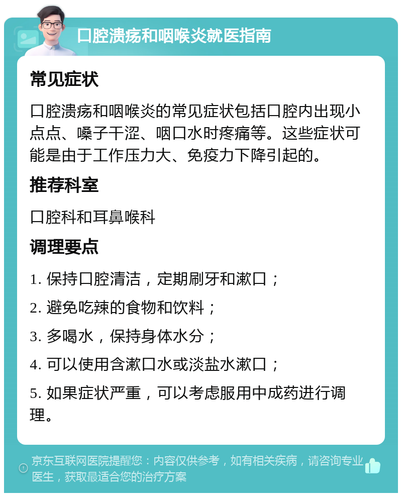 口腔溃疡和咽喉炎就医指南 常见症状 口腔溃疡和咽喉炎的常见症状包括口腔内出现小点点、嗓子干涩、咽口水时疼痛等。这些症状可能是由于工作压力大、免疫力下降引起的。 推荐科室 口腔科和耳鼻喉科 调理要点 1. 保持口腔清洁，定期刷牙和漱口； 2. 避免吃辣的食物和饮料； 3. 多喝水，保持身体水分； 4. 可以使用含漱口水或淡盐水漱口； 5. 如果症状严重，可以考虑服用中成药进行调理。