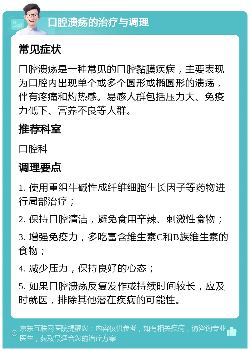 口腔溃疡的治疗与调理 常见症状 口腔溃疡是一种常见的口腔黏膜疾病，主要表现为口腔内出现单个或多个圆形或椭圆形的溃疡，伴有疼痛和灼热感。易感人群包括压力大、免疫力低下、营养不良等人群。 推荐科室 口腔科 调理要点 1. 使用重组牛碱性成纤维细胞生长因子等药物进行局部治疗； 2. 保持口腔清洁，避免食用辛辣、刺激性食物； 3. 增强免疫力，多吃富含维生素C和B族维生素的食物； 4. 减少压力，保持良好的心态； 5. 如果口腔溃疡反复发作或持续时间较长，应及时就医，排除其他潜在疾病的可能性。