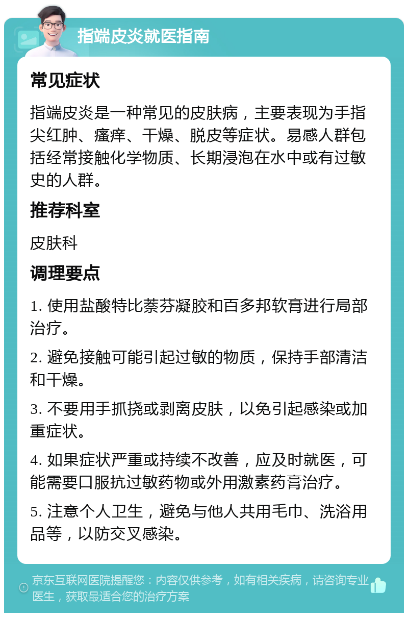 指端皮炎就医指南 常见症状 指端皮炎是一种常见的皮肤病，主要表现为手指尖红肿、瘙痒、干燥、脱皮等症状。易感人群包括经常接触化学物质、长期浸泡在水中或有过敏史的人群。 推荐科室 皮肤科 调理要点 1. 使用盐酸特比萘芬凝胶和百多邦软膏进行局部治疗。 2. 避免接触可能引起过敏的物质，保持手部清洁和干燥。 3. 不要用手抓挠或剥离皮肤，以免引起感染或加重症状。 4. 如果症状严重或持续不改善，应及时就医，可能需要口服抗过敏药物或外用激素药膏治疗。 5. 注意个人卫生，避免与他人共用毛巾、洗浴用品等，以防交叉感染。