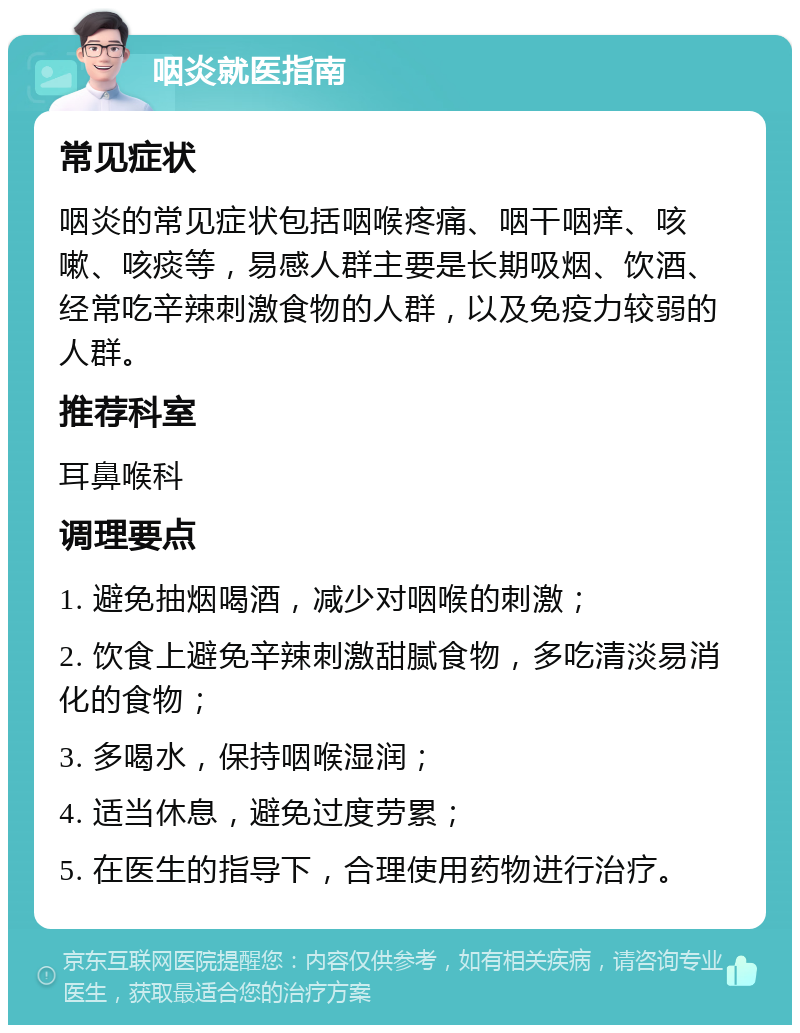 咽炎就医指南 常见症状 咽炎的常见症状包括咽喉疼痛、咽干咽痒、咳嗽、咳痰等，易感人群主要是长期吸烟、饮酒、经常吃辛辣刺激食物的人群，以及免疫力较弱的人群。 推荐科室 耳鼻喉科 调理要点 1. 避免抽烟喝酒，减少对咽喉的刺激； 2. 饮食上避免辛辣刺激甜腻食物，多吃清淡易消化的食物； 3. 多喝水，保持咽喉湿润； 4. 适当休息，避免过度劳累； 5. 在医生的指导下，合理使用药物进行治疗。