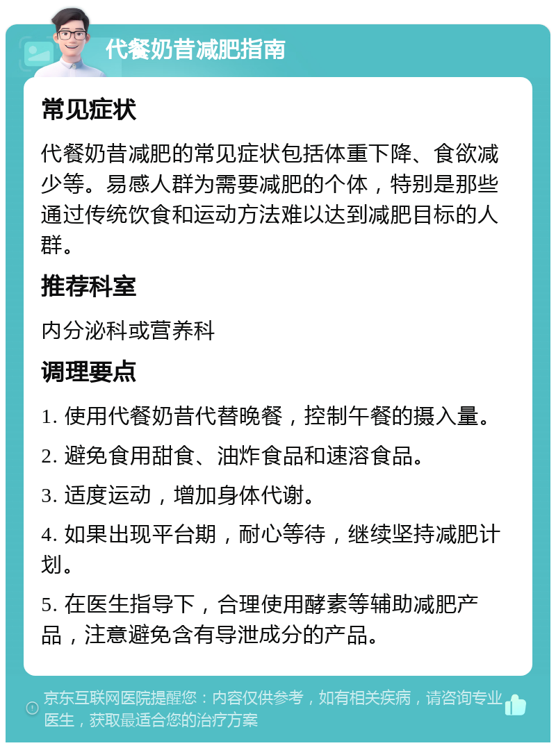 代餐奶昔减肥指南 常见症状 代餐奶昔减肥的常见症状包括体重下降、食欲减少等。易感人群为需要减肥的个体，特别是那些通过传统饮食和运动方法难以达到减肥目标的人群。 推荐科室 内分泌科或营养科 调理要点 1. 使用代餐奶昔代替晚餐，控制午餐的摄入量。 2. 避免食用甜食、油炸食品和速溶食品。 3. 适度运动，增加身体代谢。 4. 如果出现平台期，耐心等待，继续坚持减肥计划。 5. 在医生指导下，合理使用酵素等辅助减肥产品，注意避免含有导泄成分的产品。