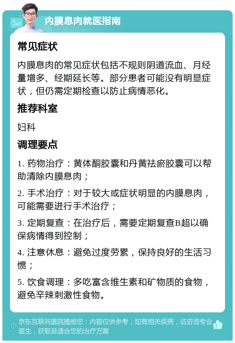 内膜息肉就医指南 常见症状 内膜息肉的常见症状包括不规则阴道流血、月经量增多、经期延长等。部分患者可能没有明显症状，但仍需定期检查以防止病情恶化。 推荐科室 妇科 调理要点 1. 药物治疗：黄体酮胶囊和丹黄祛瘀胶囊可以帮助清除内膜息肉； 2. 手术治疗：对于较大或症状明显的内膜息肉，可能需要进行手术治疗； 3. 定期复查：在治疗后，需要定期复查B超以确保病情得到控制； 4. 注意休息：避免过度劳累，保持良好的生活习惯； 5. 饮食调理：多吃富含维生素和矿物质的食物，避免辛辣刺激性食物。