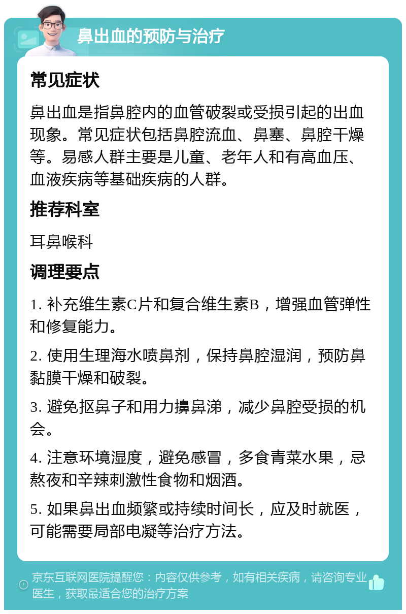 鼻出血的预防与治疗 常见症状 鼻出血是指鼻腔内的血管破裂或受损引起的出血现象。常见症状包括鼻腔流血、鼻塞、鼻腔干燥等。易感人群主要是儿童、老年人和有高血压、血液疾病等基础疾病的人群。 推荐科室 耳鼻喉科 调理要点 1. 补充维生素C片和复合维生素B，增强血管弹性和修复能力。 2. 使用生理海水喷鼻剂，保持鼻腔湿润，预防鼻黏膜干燥和破裂。 3. 避免抠鼻子和用力擤鼻涕，减少鼻腔受损的机会。 4. 注意环境湿度，避免感冒，多食青菜水果，忌熬夜和辛辣刺激性食物和烟酒。 5. 如果鼻出血频繁或持续时间长，应及时就医，可能需要局部电凝等治疗方法。