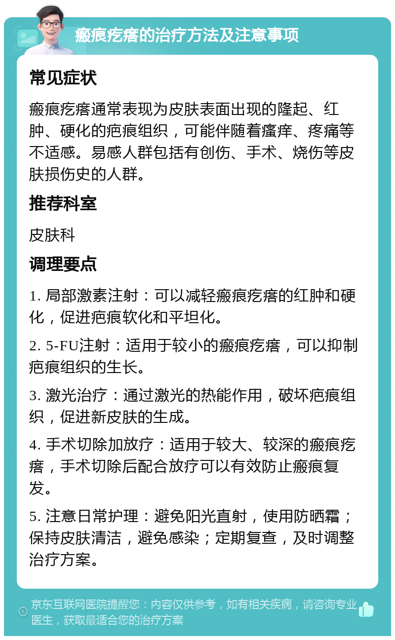 瘢痕疙瘩的治疗方法及注意事项 常见症状 瘢痕疙瘩通常表现为皮肤表面出现的隆起、红肿、硬化的疤痕组织，可能伴随着瘙痒、疼痛等不适感。易感人群包括有创伤、手术、烧伤等皮肤损伤史的人群。 推荐科室 皮肤科 调理要点 1. 局部激素注射：可以减轻瘢痕疙瘩的红肿和硬化，促进疤痕软化和平坦化。 2. 5-FU注射：适用于较小的瘢痕疙瘩，可以抑制疤痕组织的生长。 3. 激光治疗：通过激光的热能作用，破坏疤痕组织，促进新皮肤的生成。 4. 手术切除加放疗：适用于较大、较深的瘢痕疙瘩，手术切除后配合放疗可以有效防止瘢痕复发。 5. 注意日常护理：避免阳光直射，使用防晒霜；保持皮肤清洁，避免感染；定期复查，及时调整治疗方案。